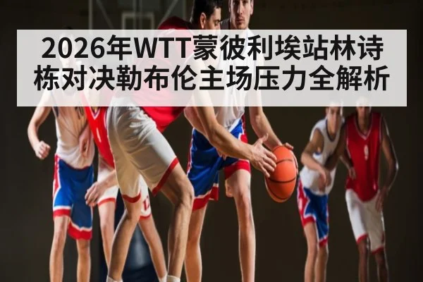 2026年WTT蒙彼利埃站林诗栋对决勒布伦主场压力全解析