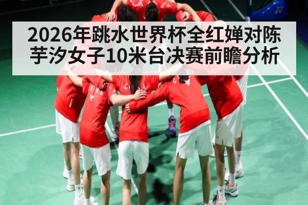 2026年跳水世界杯全红婵对陈芋汐女子10米台决赛前瞻分析